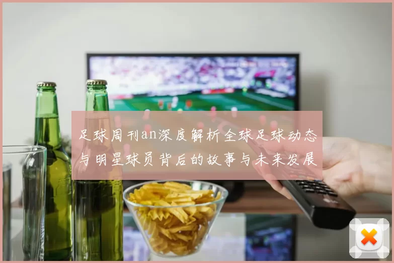 足球周刊an深度解析全球足球动态与明星球员背后的故事与未来发展趋势