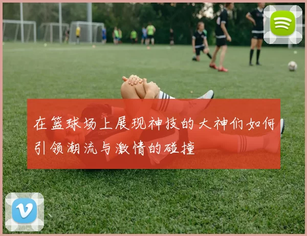 在篮球场上展现神技的大神们如何引领潮流与激情的碰撞