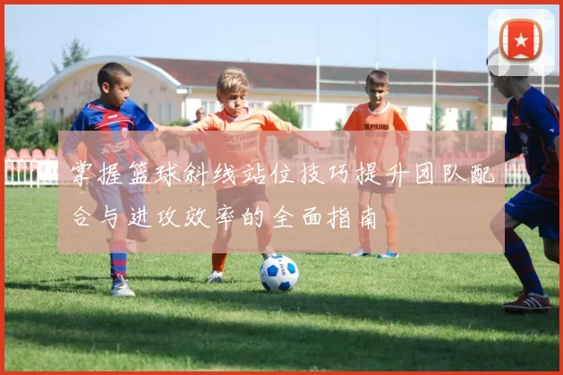 掌握篮球斜线站位技巧提升团队配合与进攻效率的全面指南