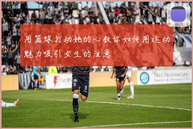 用篮球打动她的心教你如何用运动魅力吸引女生的注意