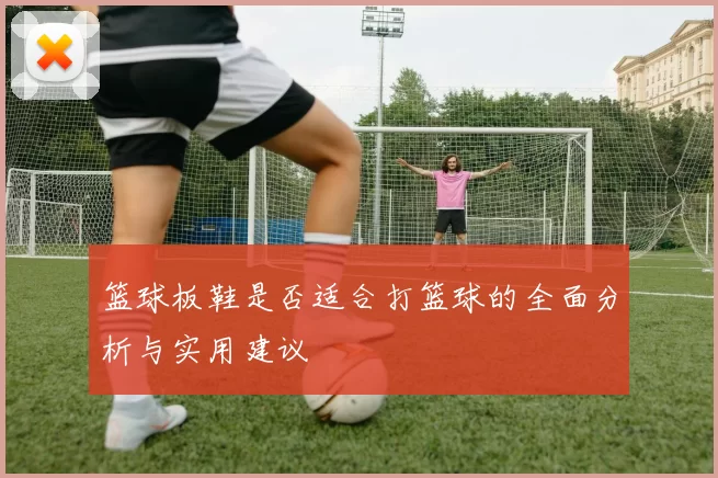 篮球板鞋是否适合打篮球的全面分析与实用建议